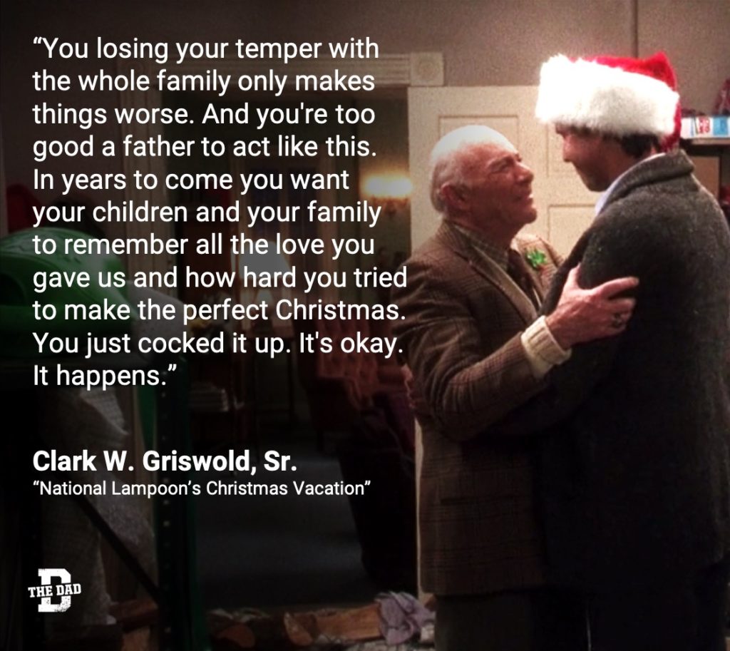 "You losing your temper with the whole family only makes things worse. And you're too good a father to act like this. In years to come you want your children and your family to remember all the love you gave us and how hard you tried to make the perfect Christmas. You just cocked it up. It's okay. It happens." - Clark W. Griswold, Sr., "National Lampoon's Christmas Vacation"