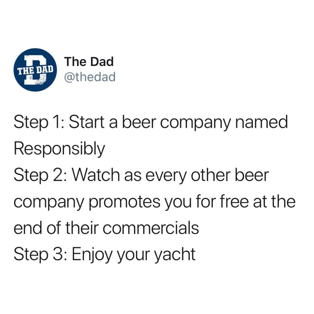 The Dad tweet: Step 1: Start a beer company named Responsibly Step 2: Watch as every other beer company promotes you for free at the end of their commercials Step 3: Enjoy your yacht