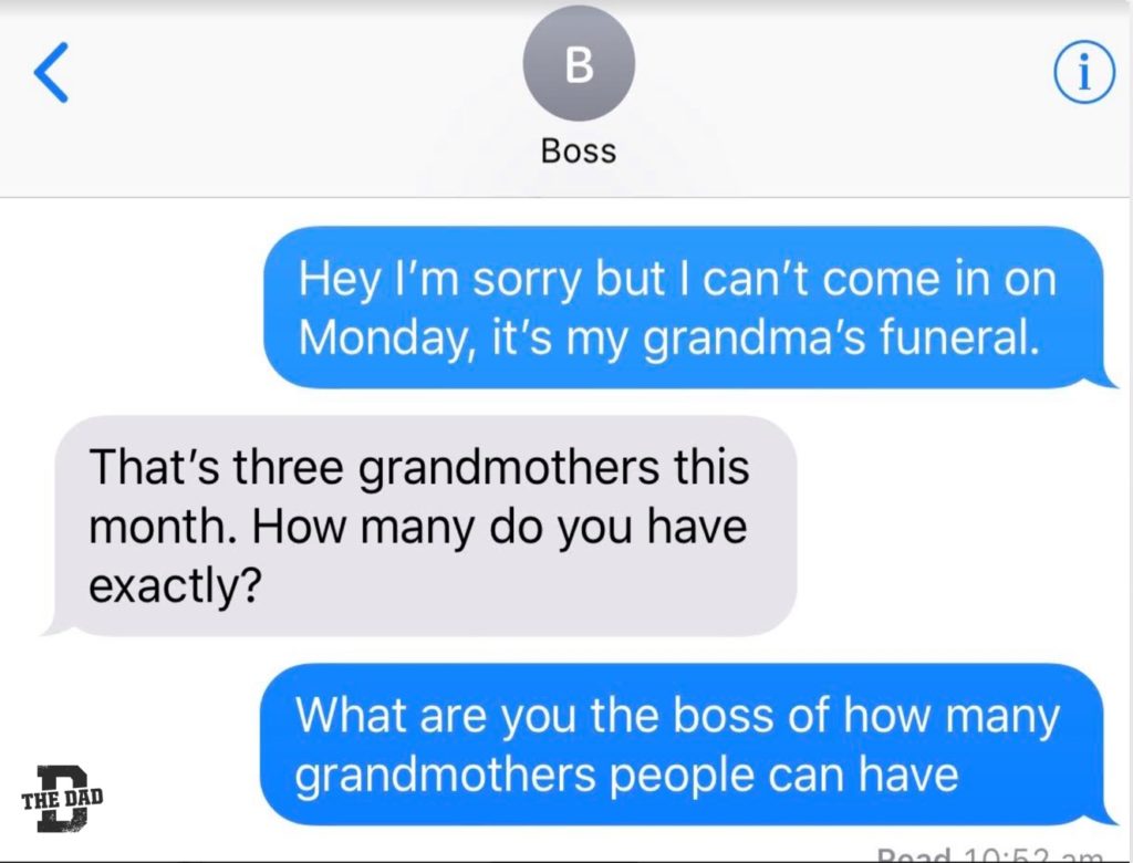 [Boss] Me: Hey I'm sorry but I can't come in on Monday, it's my grandma's funeral. Boss: That's three grandmothers this month. How many do you have exactly? Me: What are you the boss of how many grandmothers people can have? Work, job, family