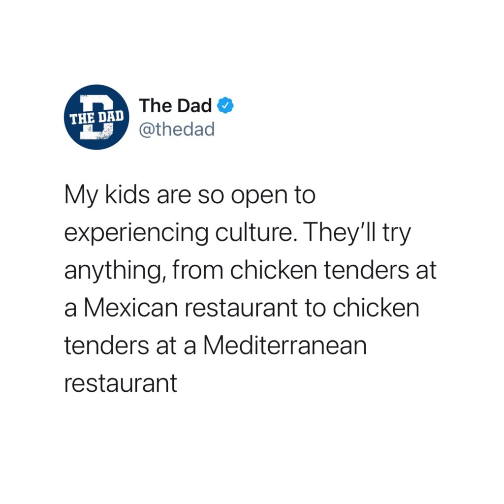 My kids are so open to experiencing culture. They'll try anything, from chicken tenders at a Mexican restaurant to chicken tenders at a Mediterranean restaurant. Food, tweet, funny