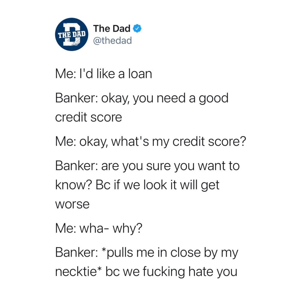 Me: I'd like a loan. Banker: okay, you need a good credit score. Me: okay, what's my credit score? Banker: are you sure you want to know? Bc if we look it will get worse. Me: wha- why? Banker: *pulls me in close by my necktie* bc we fucking hate you. Money, adulting, tweet