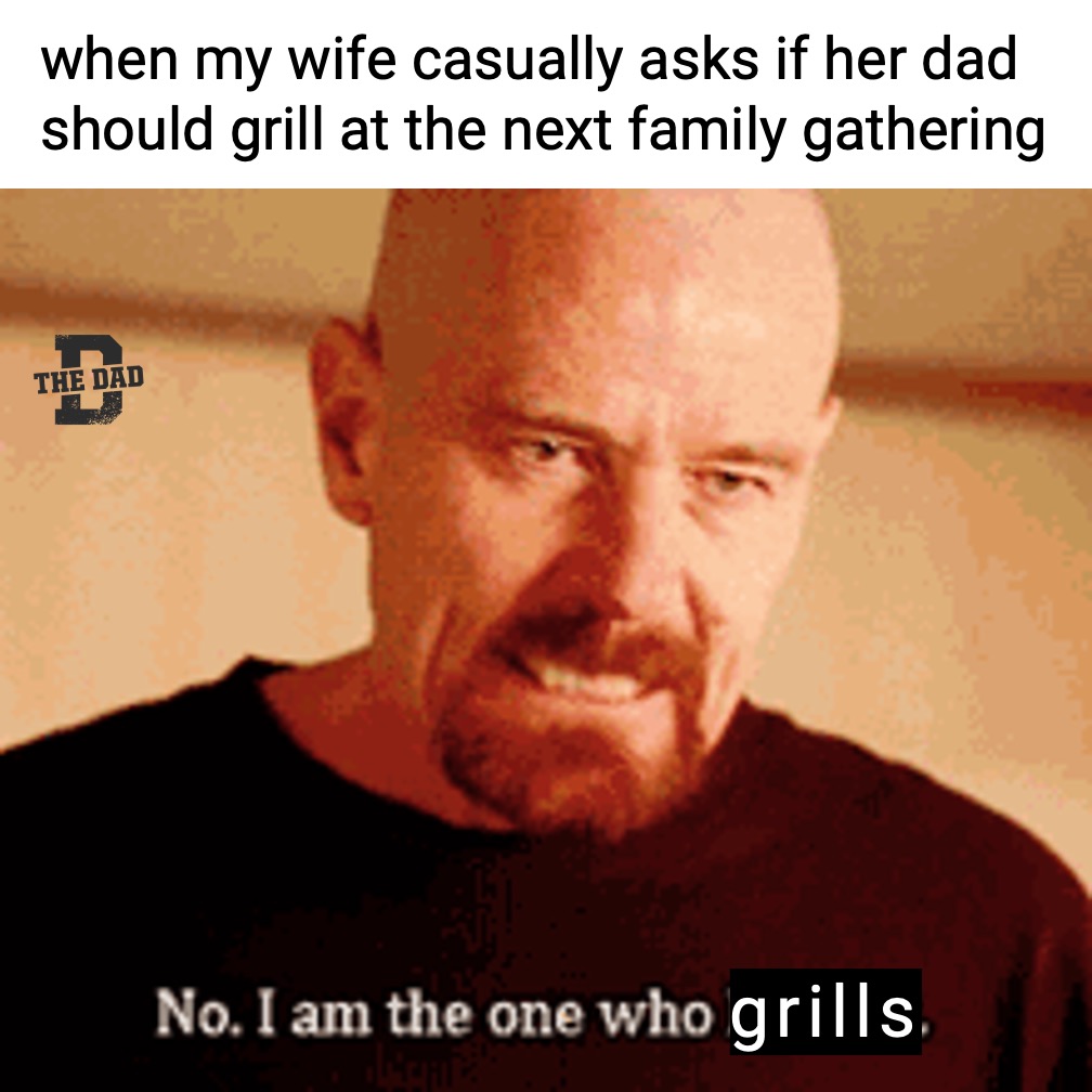 When my wife casually asks if her dad should grill at the next family gathering. Walter White from Breaking Bad: No. I am the one who grills.