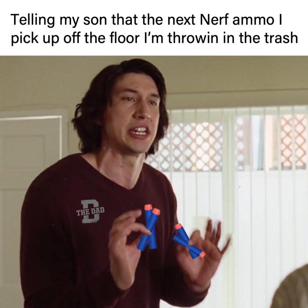 Telling my son that the next Nerf ammo I pick up off the floor I'm throwin in the trash. (Adam Driver meme from A Marriage Story)