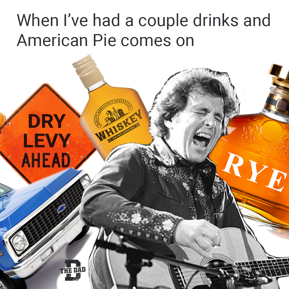 When I've had a couple drinks and American Pie comes on. Don McLean meme. Whiskey. Dry levy. Rye.