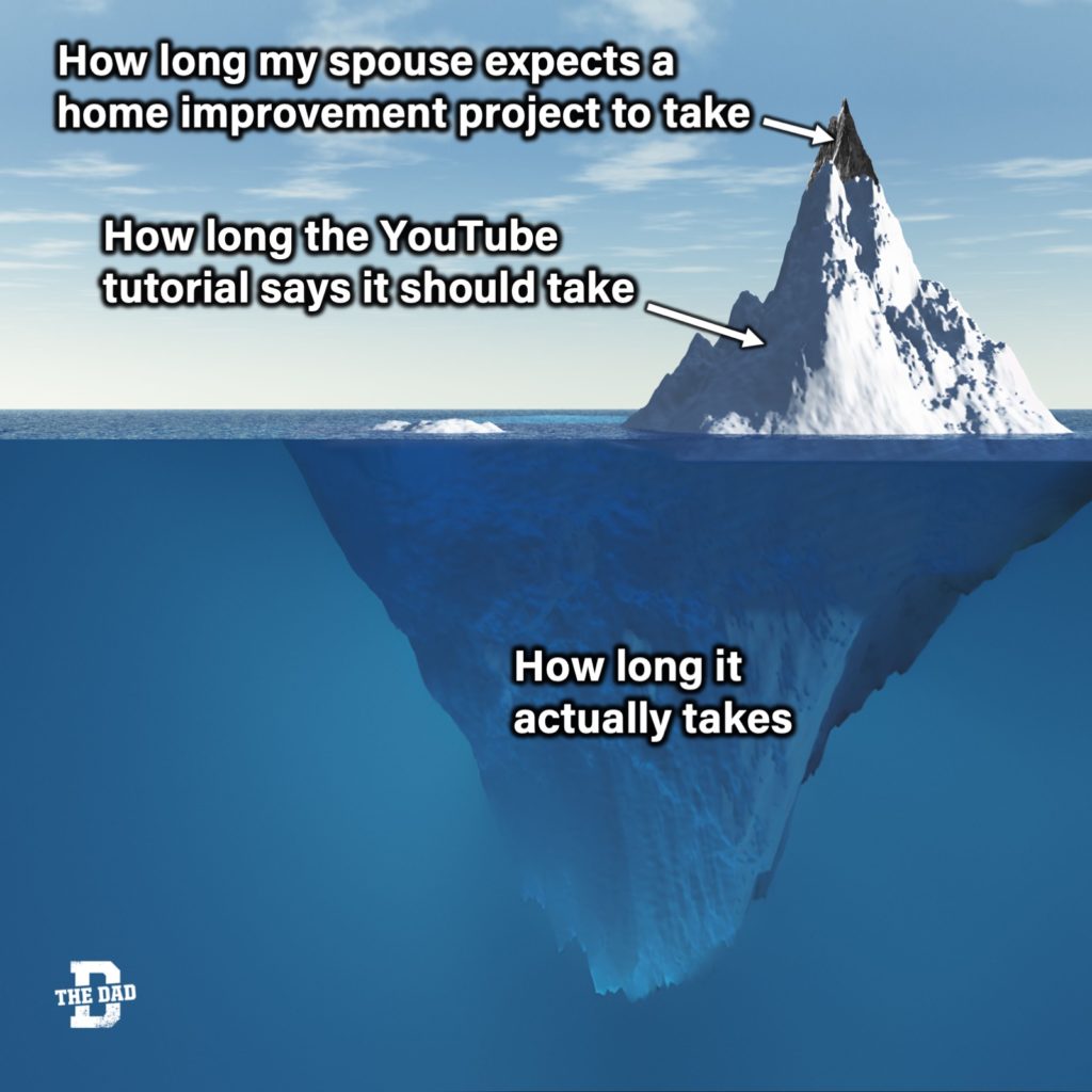 How long my spouse expects a home improvement project to take... How long the YouTube tutorial says it should take.... How long it actually takes. Iceberg above and below the water meme.