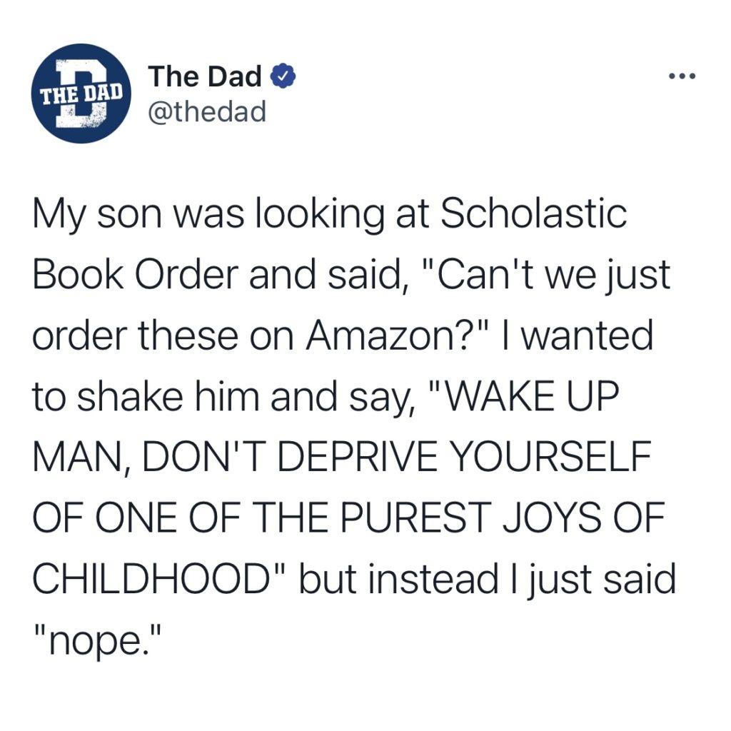 My son was looking at Scholastic Book Order and said, "Can't we just order these on Amazon?" I wanted to shake him and say, "WAKE UP MAN, DON'T DEPRIVE YOURSELF OF ONE OF THE PUREST JOYS OF CHILDHOOD" but instead I just said "nope."