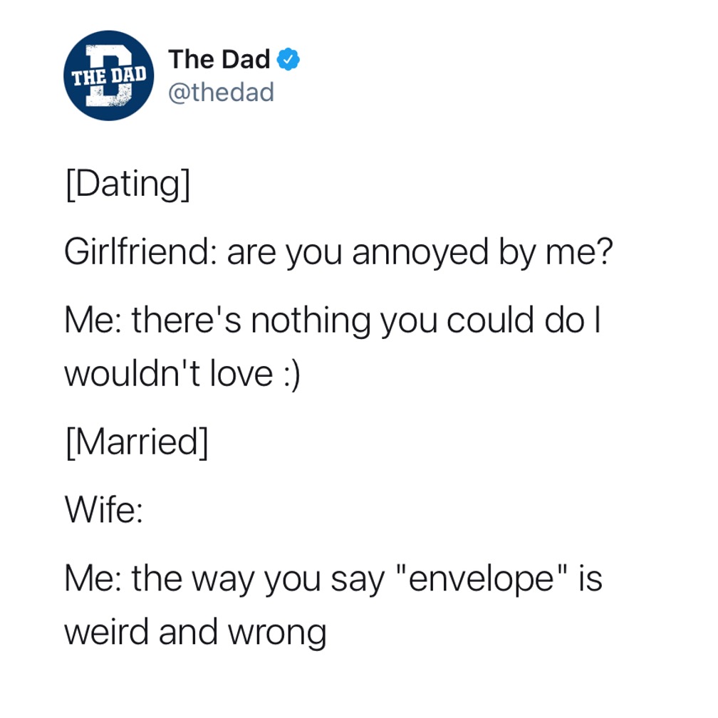 [Dating] Girlfriend: Are you annoyed by me? Me: There's nothing you could do I wouldn't love :). [Married] Wife: Me:The way you say "envelope" is weird and wrong. Tweet, marriage, dating