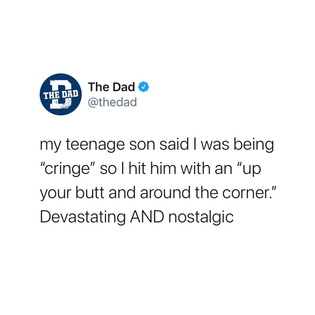 My teenage son said I was being "cringe" so I hit him with an "up your butt and around the corner." Devastating AND nostalgic. Tweet, clever, aging
