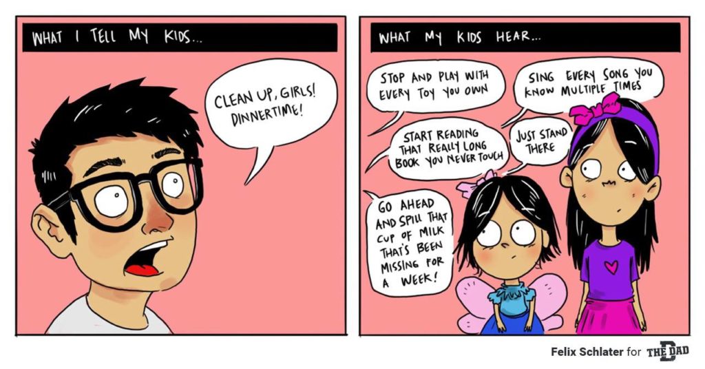 What I tell my kids: "Clean up, girls! Dinnertime!" What my kids hear: "Stop and play with every toy you own" "Sing every song you know multiple times" "start reading that really long book you never touch" "just stand there" "go ahead and spill that cup of milk that's been missing for a week." Comic, meal, relatable