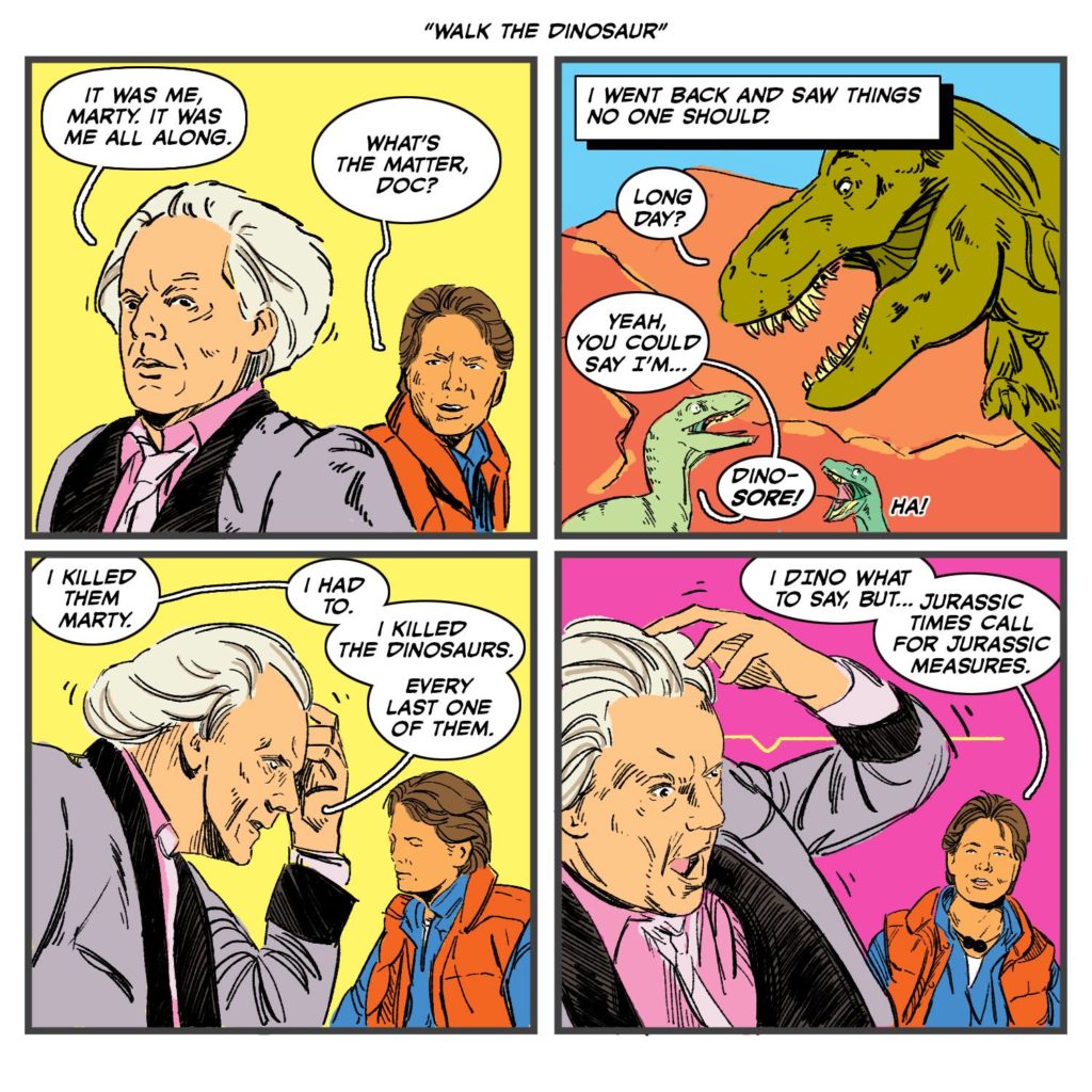 Doc: "It was me, Marty, it was me all along." Marty: "What's the matter, Doc?" Doc: "I went back and saw things no one should." Dinosaur 1: "Long day?" Dinosaur 2: "Yeah, you could say I'm... DINO-SORE!" Doc: "I killed them Marty. I had to. I killed the dinosaurs. Every last one of them." Marty: "I DINO what to say, but... Jurassic times call for Jurassic measures." Movies, comic, funny